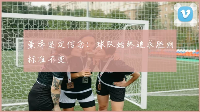 豪泽坚定信念：球队始终追求胜利标准不变