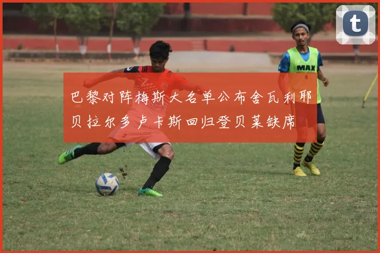 巴黎对阵梅斯大名单公布舍瓦利耶贝拉尔多卢卡斯回归登贝莱缺席