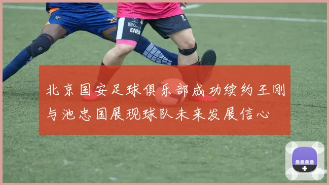 北京国安足球俱乐部成功续约王刚与池忠国展现球队未来发展信心