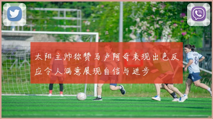 太阳主帅称赞马卢阿奇表现出色反应令人满意展现自信与进步