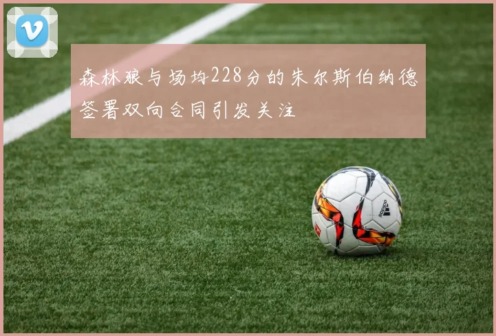 森林狼与场均228分的朱尔斯伯纳德签署双向合同引发关注