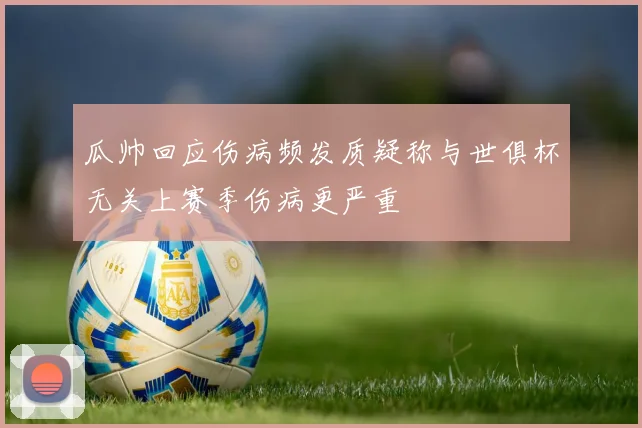 瓜帅回应伤病频发质疑称与世俱杯无关上赛季伤病更严重