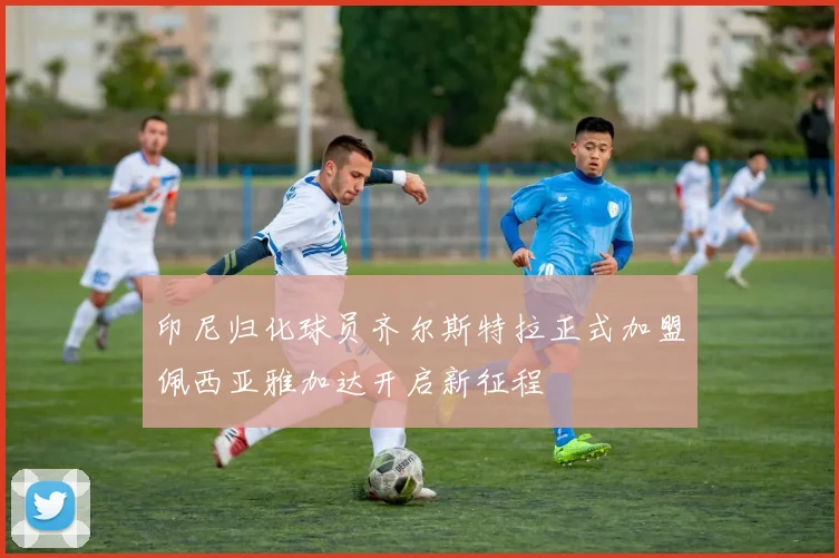 印尼归化球员齐尔斯特拉正式加盟佩西亚雅加达开启新征程