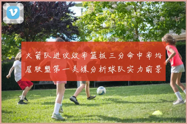 火箭队进攻效率篮板三分命中率均居联盟第一美媒分析球队实力前景