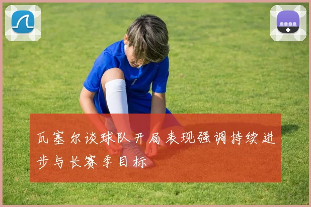瓦塞尔谈球队开局表现强调持续进步与长赛季目标