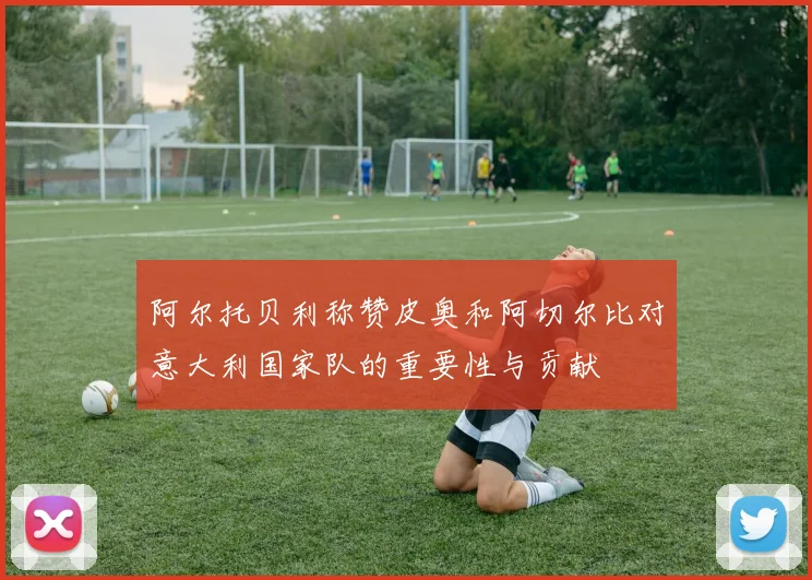 阿尔托贝利称赞皮奥和阿切尔比对意大利国家队的重要性与贡献
