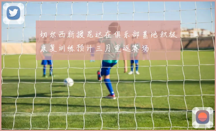 切尔西新援昆达在俱乐部基地积极康复训练预计三月重返赛场