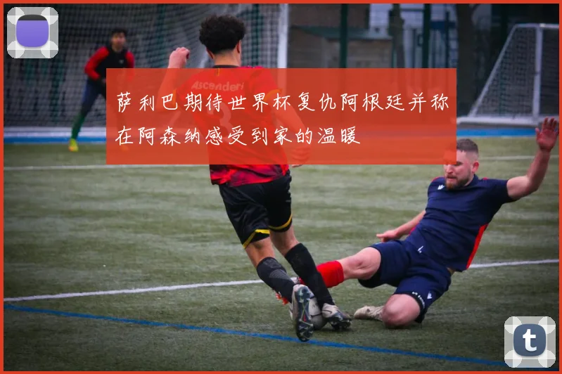 萨利巴期待世界杯复仇阿根廷并称在阿森纳感受到家的温暖