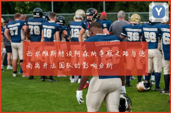 西尔维斯特谈阿森纳争冠之路与德尚离开法国队的影响分析