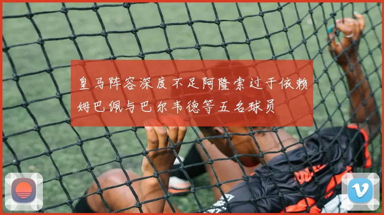 皇马阵容深度不足阿隆索过于依赖姆巴佩与巴尔韦德等五名球员