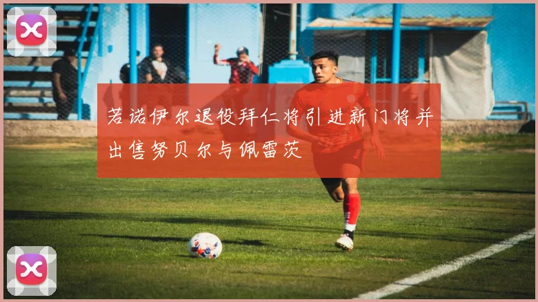 若诺伊尔退役拜仁将引进新门将并出售努贝尔与佩雷茨