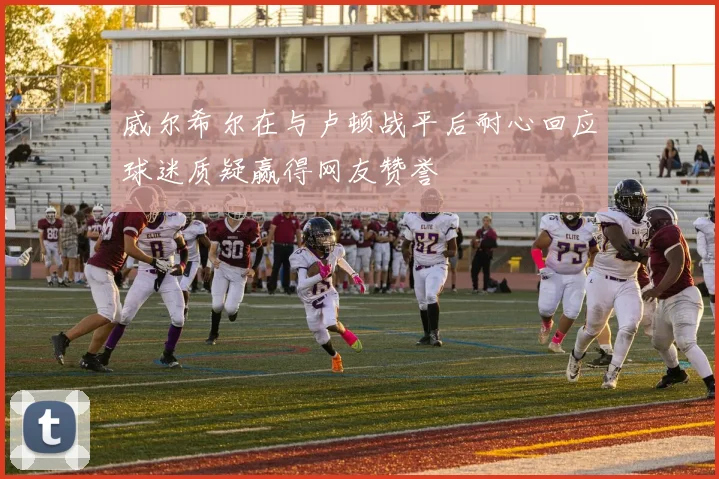 威尔希尔在与卢顿战平后耐心回应球迷质疑赢得网友赞誉