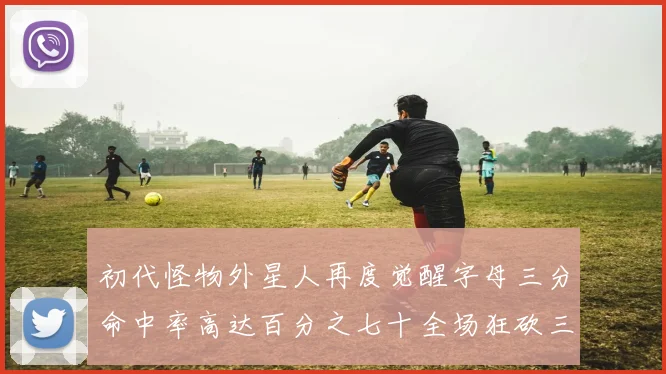 初代怪物外星人再度觉醒字母三分命中率高达百分之七十全场狂砍三十一分二十篮板七助攻
