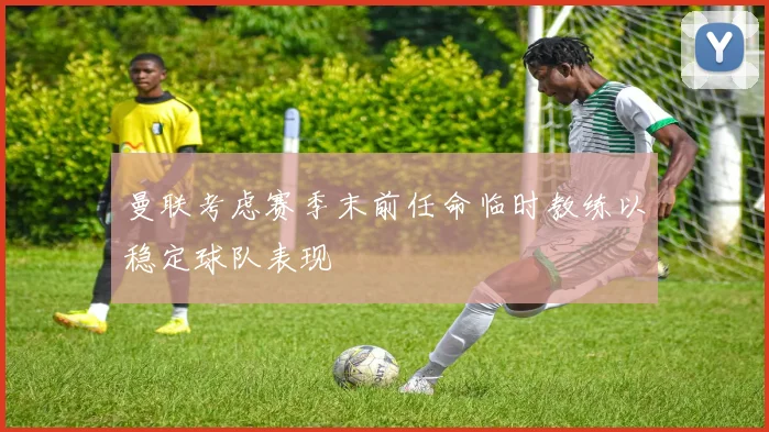 曼联考虑赛季末前任命临时教练以稳定球队表现