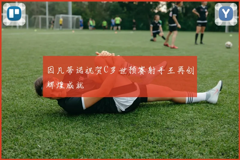 因凡蒂诺祝贺C罗世预赛射手王再创辉煌成就