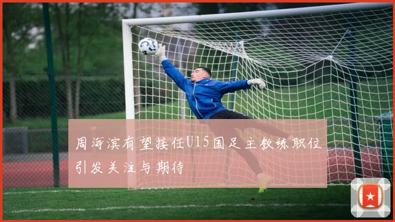 周海滨有望接任U15国足主教练职位引发关注与期待