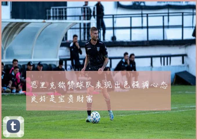 恩里克称赞球队表现出色强调心态良好是宝贵财富