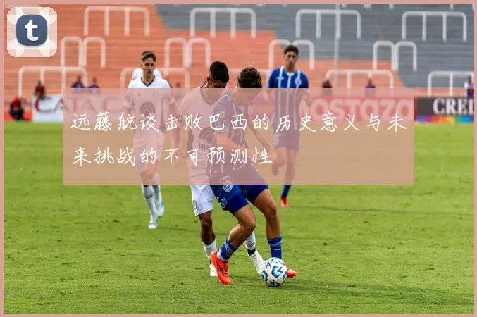 远藤航谈击败巴西的历史意义与未来挑战的不可预测性