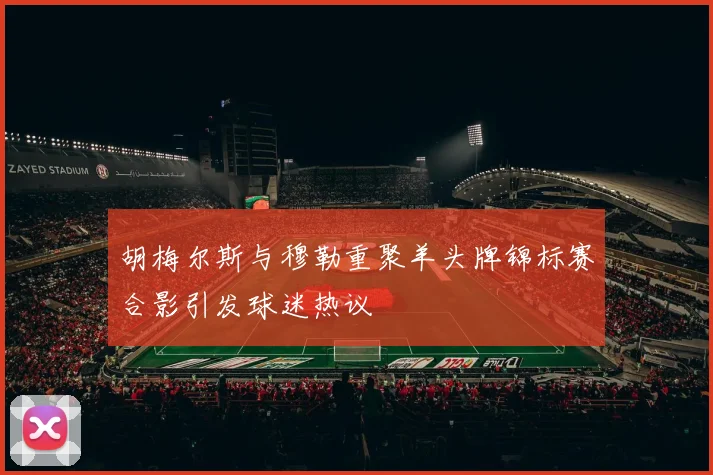 胡梅尔斯与穆勒重聚羊头牌锦标赛合影引发球迷热议