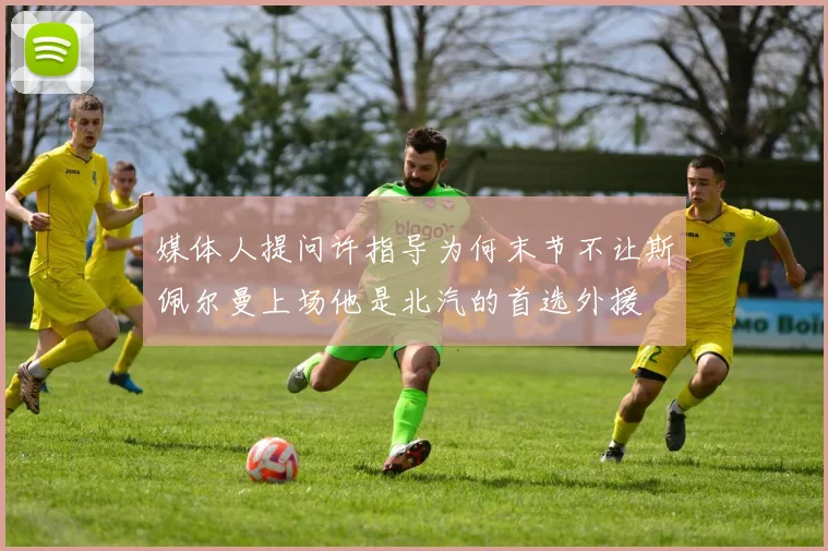媒体人提问许指导为何末节不让斯佩尔曼上场他是北汽的首选外援