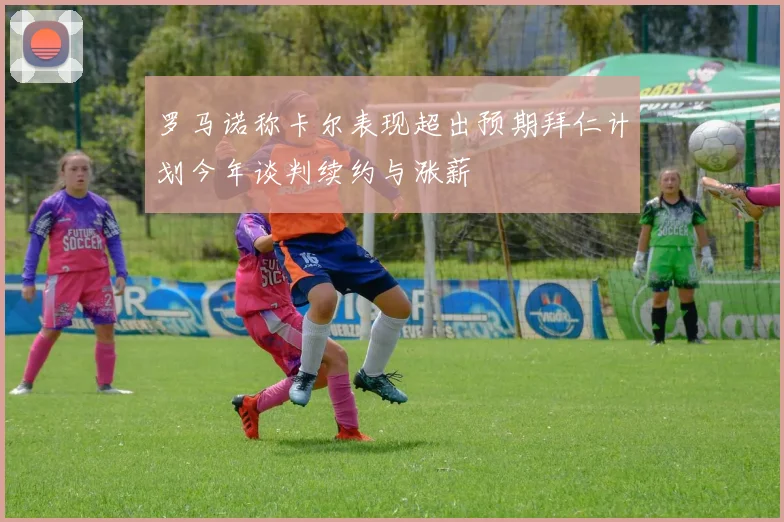 罗马诺称卡尔表现超出预期拜仁计划今年谈判续约与涨薪