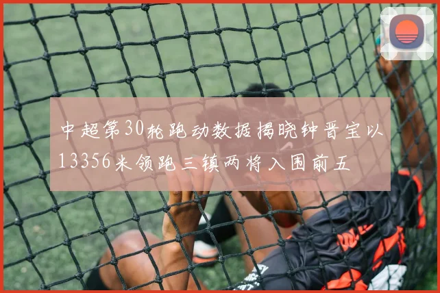 中超第30轮跑动数据揭晓钟晋宝以13356米领跑三镇两将入围前五