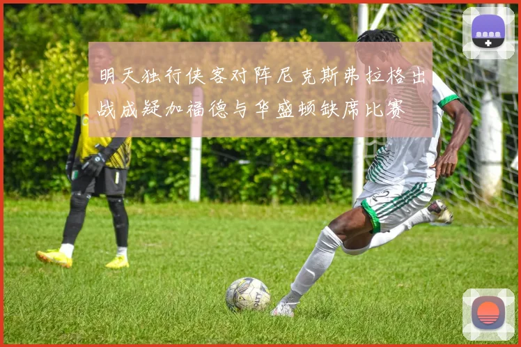 明天独行侠客对阵尼克斯弗拉格出战成疑加福德与华盛顿缺席比赛