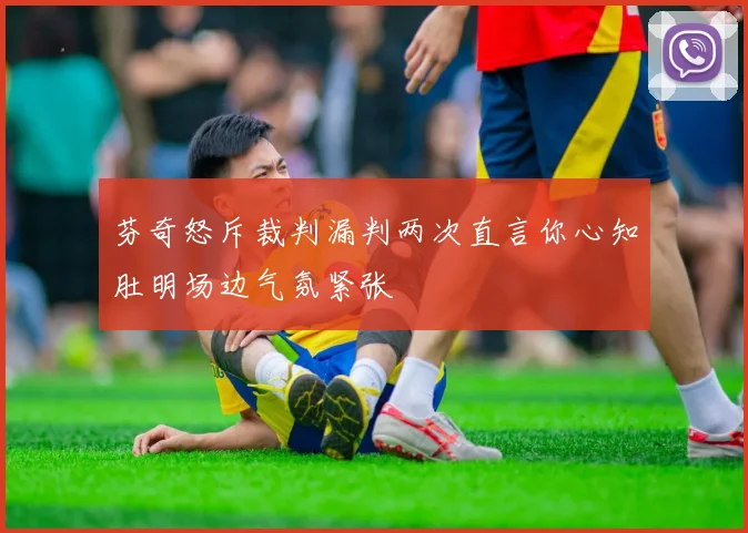 芬奇怒斥裁判漏判两次直言你心知肚明场边气氛紧张