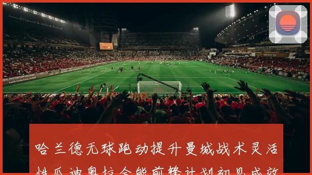 哈兰德无球跑动提升曼城战术灵活性瓜迪奥拉全能前锋计划初见成效