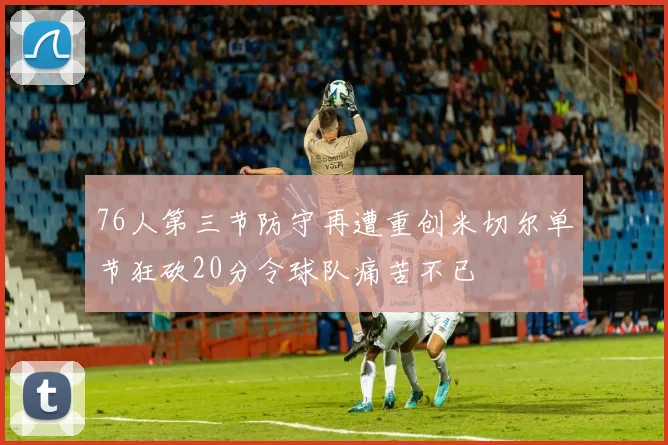 76人第三节防守再遭重创米切尔单节狂砍20分令球队痛苦不已