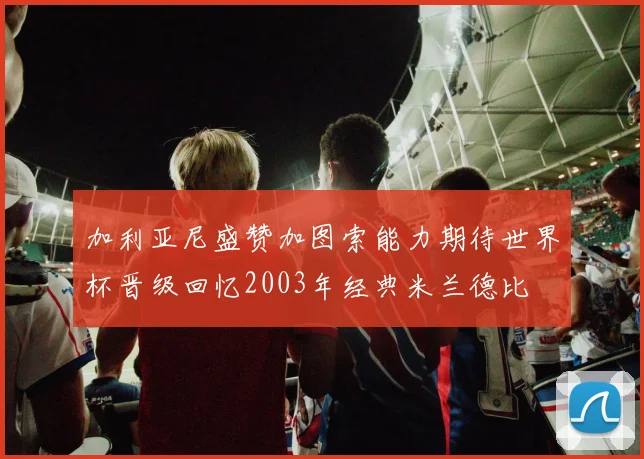 加利亚尼盛赞加图索能力期待世界杯晋级回忆2003年经典米兰德比