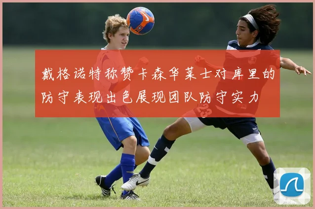 戴格诺特称赞卡森华莱士对库里的防守表现出色展现团队防守实力