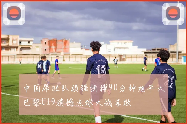 中国犀旺队顽强拼搏90分钟绝平大巴黎U19遗憾点球大战落败