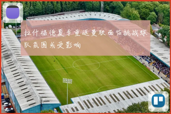 拉什福德夏季重返曼联面临挑战球队氛围或受影响