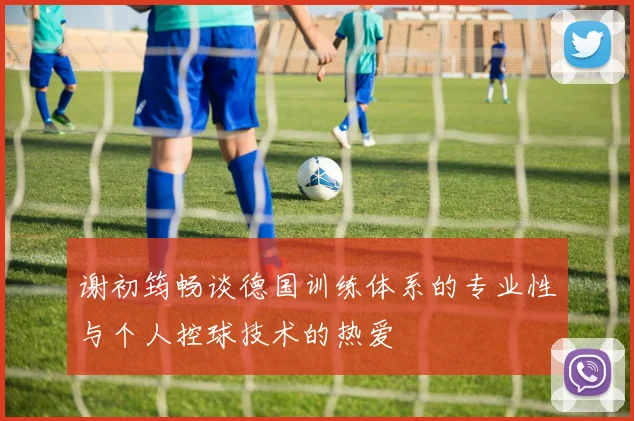 谢初筠畅谈德国训练体系的专业性与个人控球技术的热爱