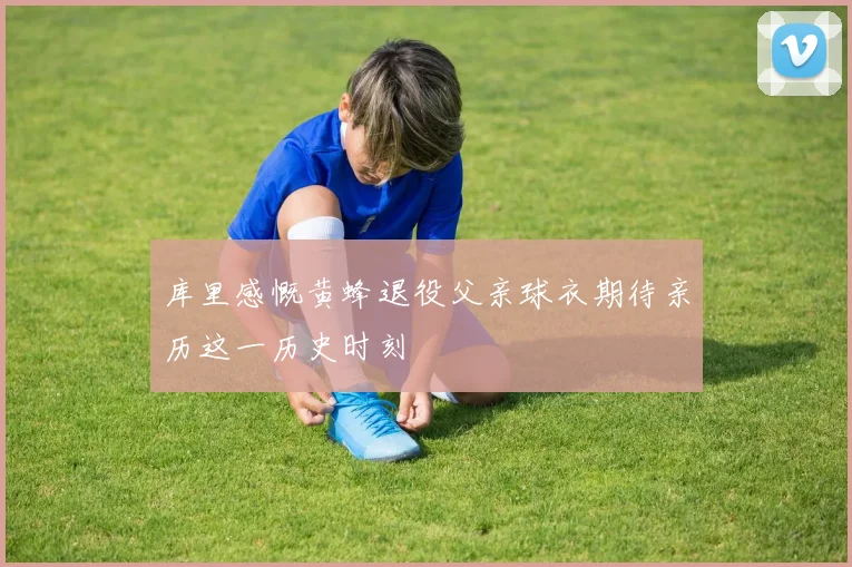 库里感慨黄蜂退役父亲球衣期待亲历这一历史时刻