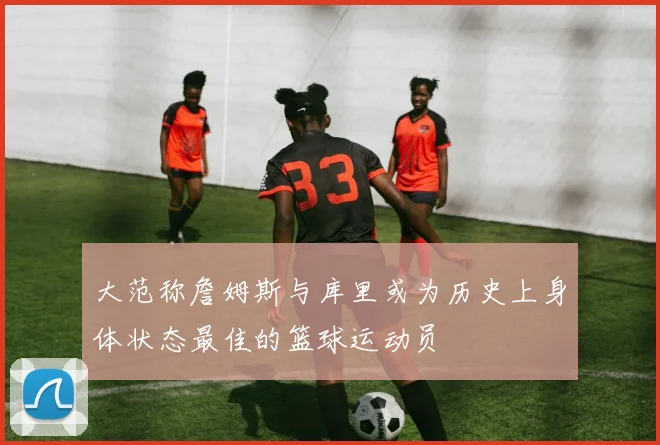 大范称詹姆斯与库里或为历史上身体状态最佳的篮球运动员