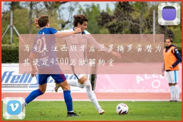 马竞关注西班牙后卫罗梅罗黄潜为其设定4500万欧解约金
