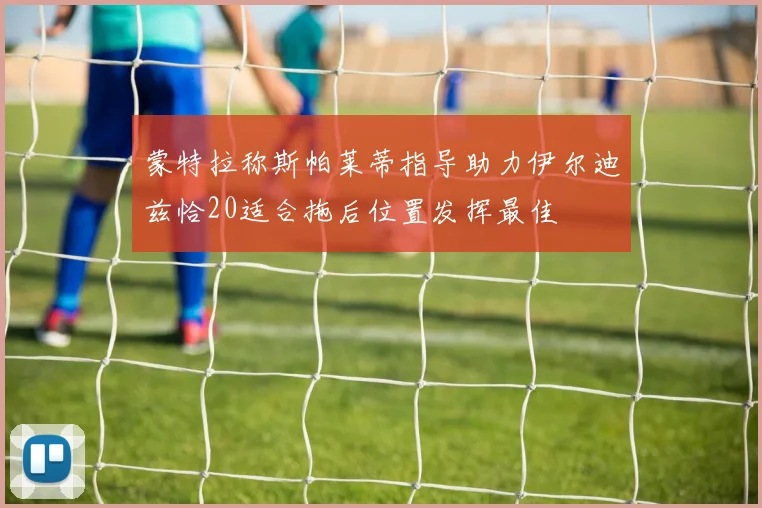 蒙特拉称斯帕莱蒂指导助力伊尔迪兹恰20适合拖后位置发挥最佳